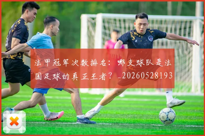 法甲冠军次数排名:哪支球队是法国足球的真正王者?_20260528193425_20260610170053
