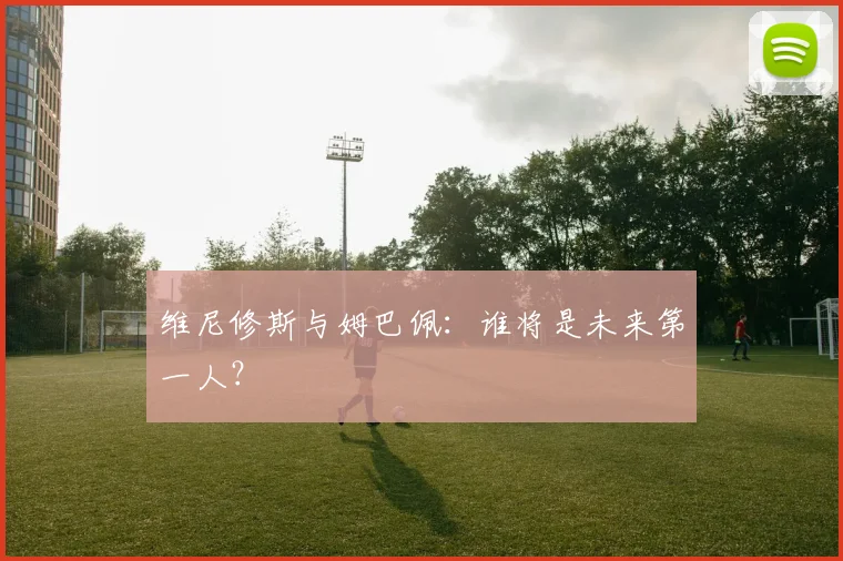 维尼修斯与姆巴佩：谁将是未来第一人？