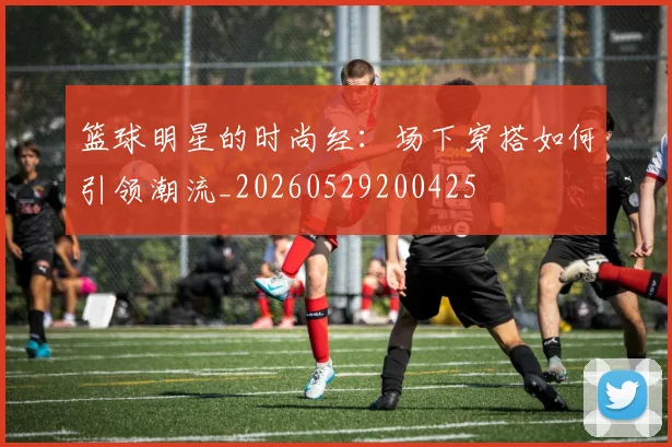 篮球明星的时尚经:场下穿搭如何引领潮流_20260529200425