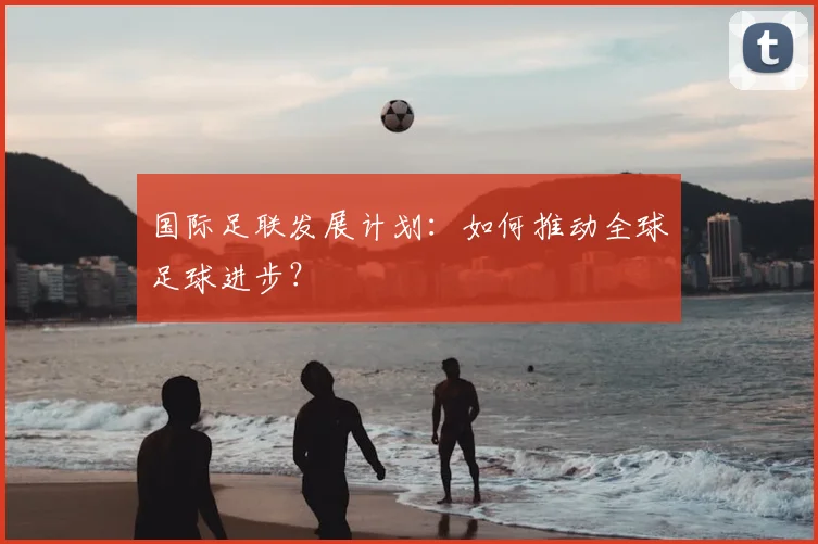 国际足联发展计划:如何推动全球足球进步?