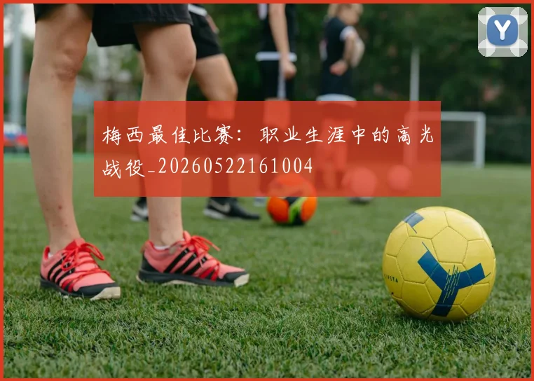 梅西最佳比赛：职业生涯中的高光战役_20260522161004