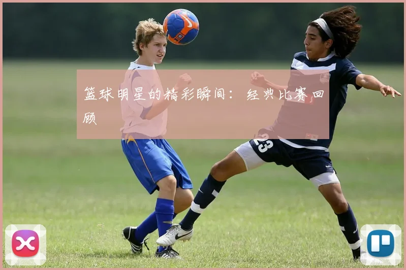 篮球明星的精彩瞬间:经典比赛回顾